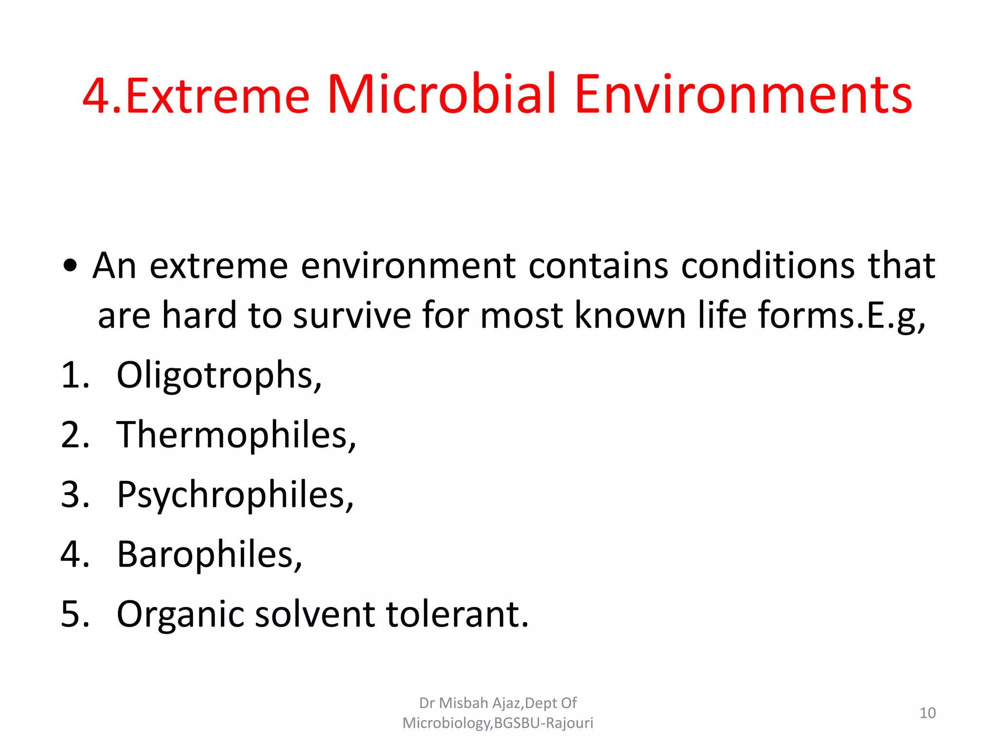 4.Extreme Microbial Environments
• An extreme environment contains conditions that
are hard to survive for most known life forms.E.g,
1. Oligotrophs,
2. Thermophiles,
3. Psychrophiles,
4. Barophiles,
5. Organic solvent tolerant.
10
Dr Misbah Ajaz,Dept Of
Microbiology,BGSBU-Rajouri
 