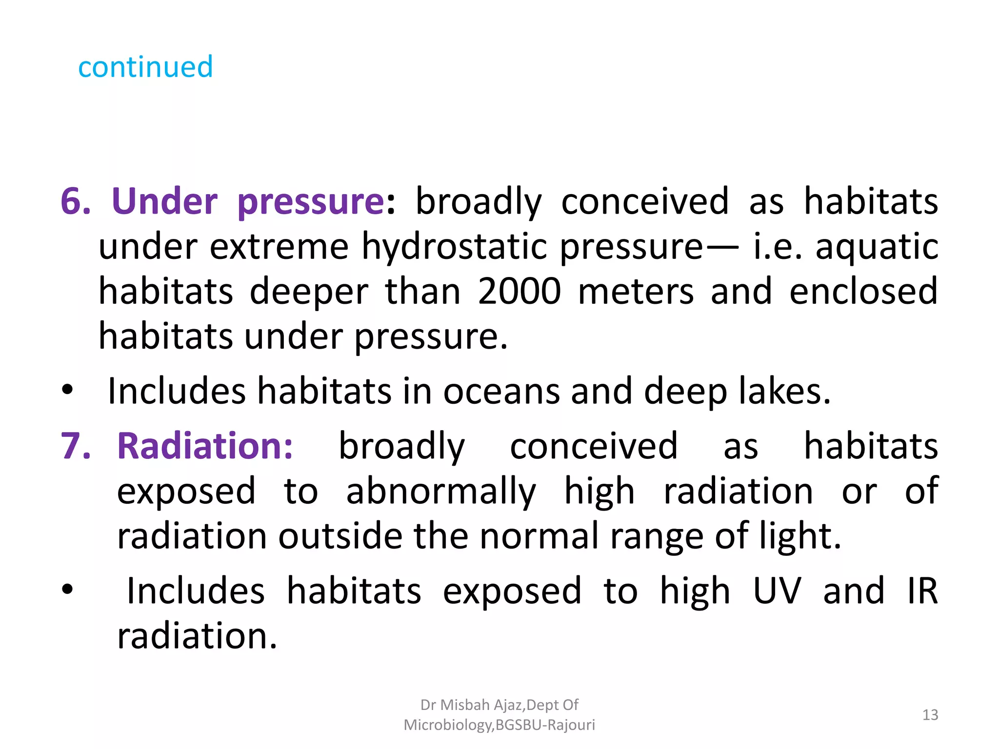 continued
6. Under pressure: broadly conceived as habitats
under extreme hydrostatic pressure— i.e. aquatic
habitats deeper than 2000 meters and enclosed
habitats under pressure.
• Includes habitats in oceans and deep lakes.
7. Radiation: broadly conceived as habitats
exposed to abnormally high radiation or of
radiation outside the normal range of light.
• Includes habitats exposed to high UV and IR
radiation.
13
Dr Misbah Ajaz,Dept Of
Microbiology,BGSBU-Rajouri
 