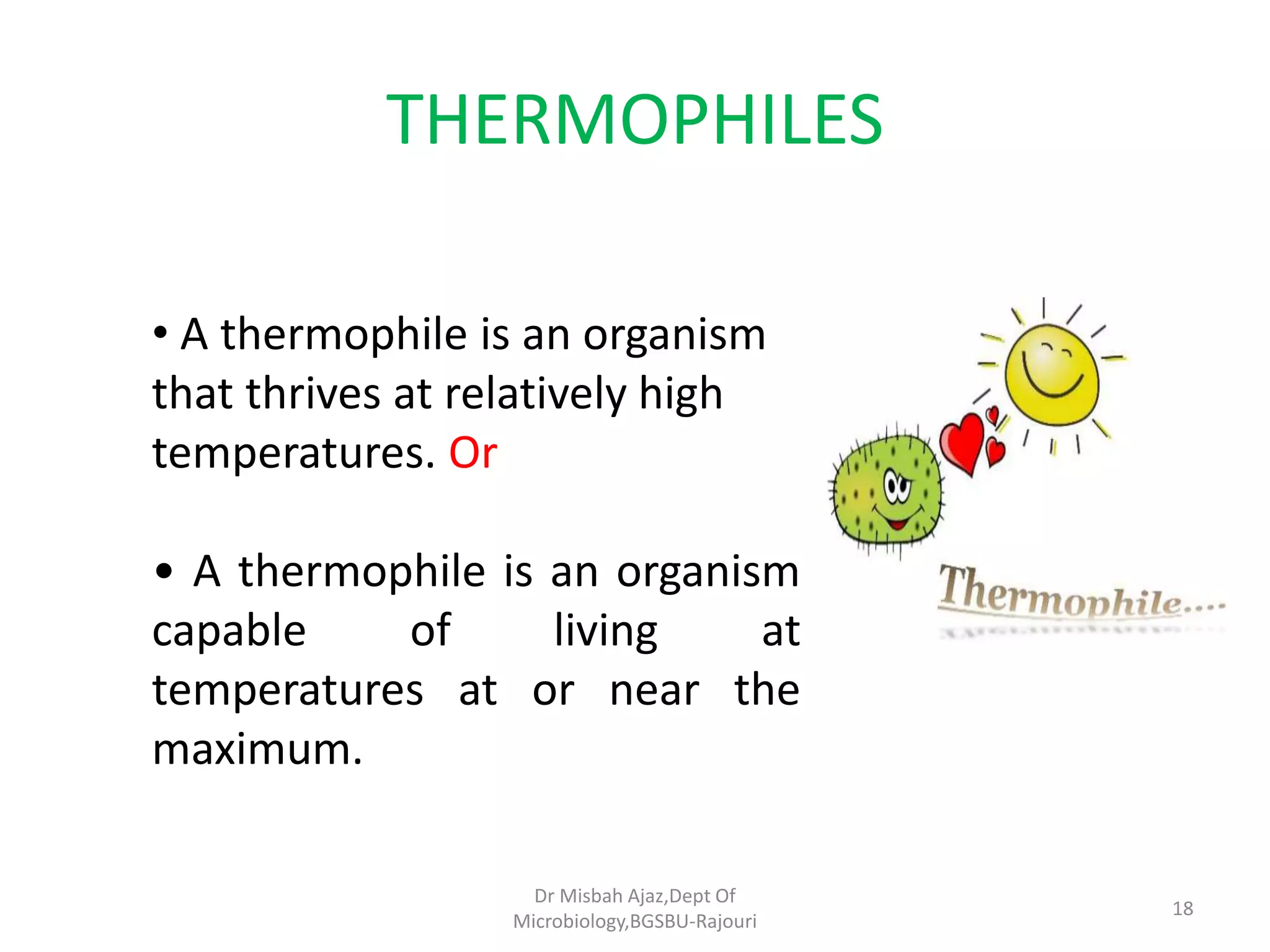 THERMOPHILES
• A thermophile is an organism
that thrives at relatively high
temperatures. Or
• A thermophile is an organism
capable of living at
temperatures at or near the
maximum.
18
Dr Misbah Ajaz,Dept Of
Microbiology,BGSBU-Rajouri
 