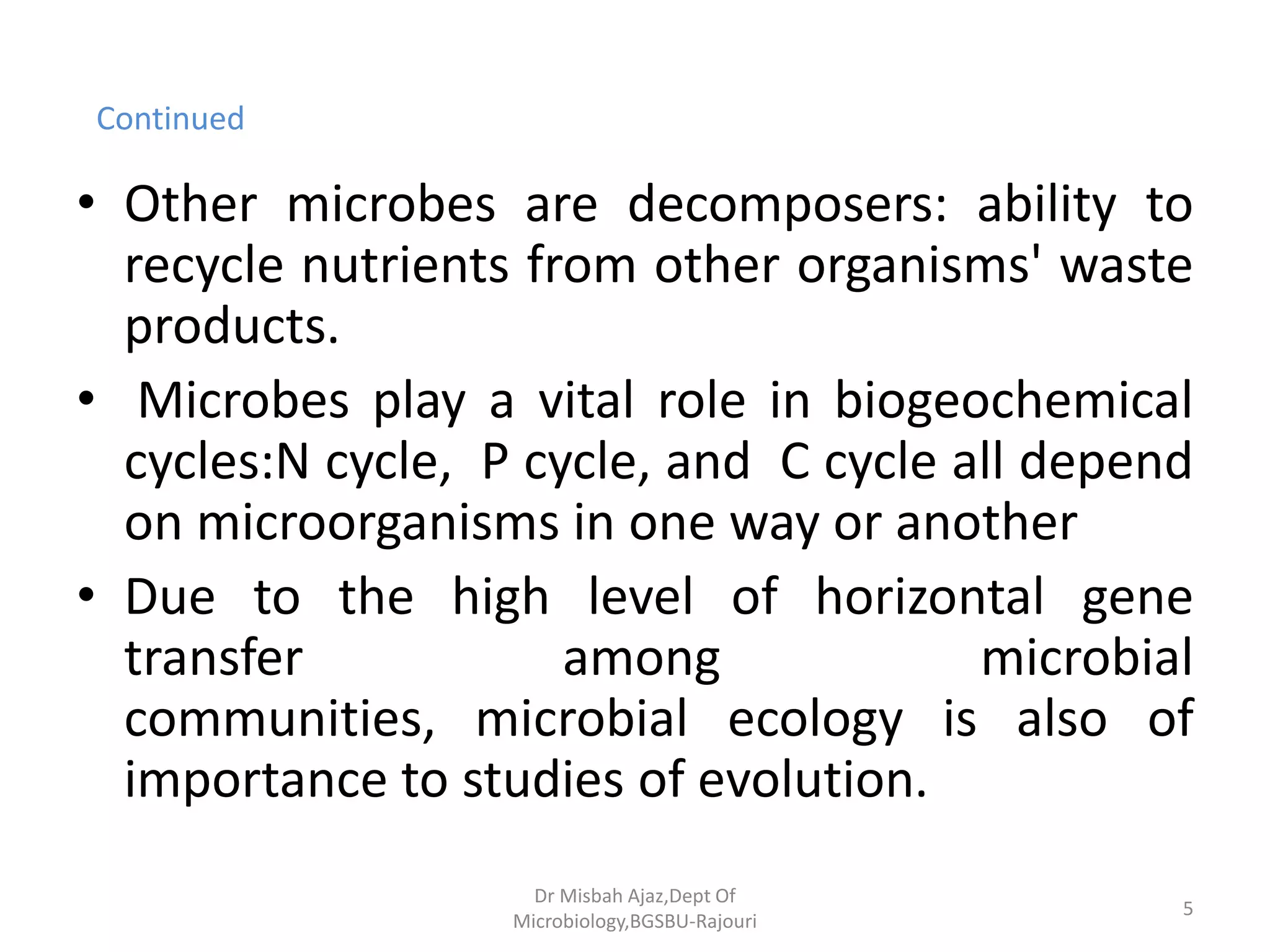 Continued
• Other microbes are decomposers: ability to
recycle nutrients from other organisms' waste
products.
• Microbes play a vital role in biogeochemical
cycles:N cycle, P cycle, and C cycle all depend
on microorganisms in one way or another
• Due to the high level of horizontal gene
transfer among microbial
communities, microbial ecology is also of
importance to studies of evolution.
5
Dr Misbah Ajaz,Dept Of
Microbiology,BGSBU-Rajouri
 