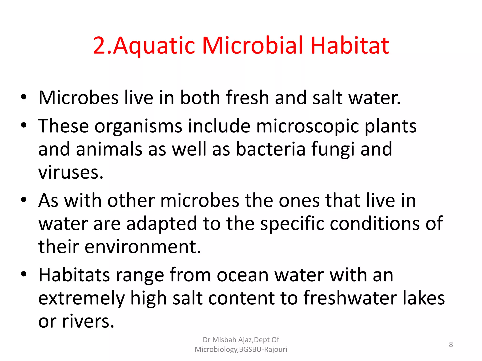 2.Aquatic Microbial Habitat
• Microbes live in both fresh and salt water.
• These organisms include microscopic plants
and animals as well as bacteria fungi and
viruses.
• As with other microbes the ones that live in
water are adapted to the specific conditions of
their environment.
• Habitats range from ocean water with an
extremely high salt content to freshwater lakes
or rivers.
8
Dr Misbah Ajaz,Dept Of
Microbiology,BGSBU-Rajouri
 