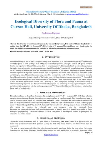 ISSN 2349-7823
International Journal of Recent Research in Life Sciences (IJRRLS)
Vol. 2, Issue 1, pp: (36-40), Month: January - March 2015, Available at: www.paperpublications.org
Page | 36
Paper Publications
Ecological Diversity of Flora and Fauna at
Curzon Hall, University Of Dhaka, Bangladesh
Sadniman Rahman
Dept. of Zoology, University of Dhaka, Dhaka-1000, Bangladesh
Abstract: The diversity of local flora and fauna at the Curzon Hall premises, University of Dhaka, Bangladesh was
studied from April 2nd
, 2014 to January 10th
, 2015. A total of 98 species of flora and fauna were found during the
study. The study was done to observe the condition of the biodiversity and also to conserve them.
Keyword: Ecology, diversity, local flora, fauna, Curzon Hall.
1. INTRODUCTION
Bangladesh having an area of 1,47,570 sq km, among them arable land 67%, forest and woodland 16%[1]
and harvours
about 650 species of birds (Siddiqui et al, 2008) or a total of 628 species[2]
. Although a total of 718 species under 64
families was reported by Khan (2010). Among them 41 were threatened [3]
. This is undoubtedly an extraordinary situation
that such a great variety exists in overpopulated (more than 800 people/km2
) country with a very limited range of habitats.
But it’s a matter of sorrow that there was no conservation awareness of this wealth. Bangladesh in general possesses
luxuriant vegetation. Bangladesh has four different areas of vegetation. The eastern zone, consisting of parts of the Sylhet
and Chittagong areas. The central zone, covering parts of the country to the north of Dhaka. The southern zone along the
Bay of Bengal contains the vast wetlands of the Sunder bans with their distinctive mangrove vegetation [4]
. Curzon Hall
premises represent a small part of the total ecosystem of Bangladesh. This is the ecological study to find out the number
of flora and fauna present in the Curzon Hall, University of Dhaka, Bangladesh. Ecology is the scientific study of
interactions among organisms and their environment and ecosystem is a community of living organisms (plants, animals
and microbes) in conjunction with the nonliving components[5],[6]
. We considered Curzon Hall premises a suitable place
for the study of local diversity.
2. MATERIALS AND METHODS
The study was based on direct field observation that took place on April 2nd
, 2014 to January 10th
, 2015. Data collection
was also done at that time. During observation, movement was kept at a uniform speed. Two binoculars were used to
observe the birds closely, digital SLR camera (Canon 600D with 55mm-250mm lens) was used to take the picture of the
birds and the plants to identify later at laboratory and a GPS tracker was kept. For identification of birds, “A Photographic
Guide To Birds of Bangladesh” by Ronald R. Halder (2010) was followed [7]
. During analysis of data in the laboratory
after taking the pictures, the collected data were compared with the mentioned book.
The study was conducted at Curzon Hall premises that consist of about 9 acres. It is located in the midst of Dhaka
Metropolis geographically 23°43′33.99″N and 90°24′9.43″E. The ground of the campus is covered by green grass. It’s
considered as a perfect “oasis”.
3. RESULTS AND DISCUSSION
Curzon Hall having an area of 9 acres, is a great source of local diversity. (See fig.1). A total of 90 species of flora and
fauna were recorded in Curzon Hall premises. Among the birds The House Sparrow, The House Crow were the
commonest.
The pond is a great source of fishes. But only Glossogobius guiris was found during the observation. Duckweeds,
Nymphaeaceae and Guppy fishes were found in a large number in a small pool in front of the Physics department. There
 