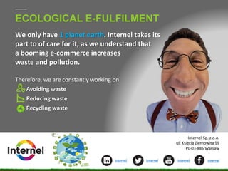 ECOLOGICAL E-FULFILMENT
We only have 1 planet earth. Internel takes its
part to of care for it, as we understand that
a booming e-commerce increases
waste and pollution.
Therefore, we are constantly working on
Avoiding waste
Reducing waste
Recycling waste
1
Internel Internel Internel Internel
Internel Sp. z.o.o.
ul. Księcia Ziemowita 59
PL-03-885 Warsaw
 