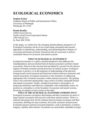 ECOLOGICAL ECONOMICS
Stephen Farber
Graduate School of Public and International Affairs
University of Pittsburgh
Pittsburgh, PA 15101
Dennis Bradley
USDA Forest Service
North Central Forest Experiment Station
1992 Folwell Ave
St. Paul, MN 55108
In this paper, we outline how the emerging interdisciplinary perspective of
Ecological Economics can be of use in providing conceptual and concrete
approaches to identifying, understanding, and maintaining those features of
ecosystem and human economic interactions that are necessary to achieve
sustainable futures for economic and natural systems.
WHAT IS ECOLOGICAL ECONOMICS?
Ecological economics is a policy-oriented perspective that addresses the
interdependence and coevolution between human economies and their natural
ecosystems. Interest in this area has been prompted by concerns for the adverse
impacts of human economic growth processes on natural systems. Ecological
economics is positive, in its development of understanding of the physical,
biological and social structural and functional relations between economies and
natural ecosystems. Ecological economics is also normative in addressing
appropriate roles of human economies within natural ecosystems. The guiding
norm is the somewhat operationally vague notion of jointly sustainable human
and natural ecosystems. Finally, ecological economics is prescriptive, in
proposing institutions and behaviors compatible with sustainability norms. Its
position as a discipline is on the boundary of economic and natural systems,
focussing on impacts of each system on the other.
WHAT IS THE ECOLOGICAL ECONOMICS PERSPECTIVE?
Ecological economics recognizes that humans and their economies are parts of
larger natural ecosystems and coevolve with those natural systems. There is a
material and energy basis for the relations between human economies and their
ecosystems, defining not only economic, but social, structures and processes.
Economies possess general ecosystem properties, such as dynamism, evolution,
integrity, stability and resilience. Economies are inextricably embedded in larger
 