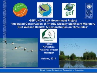 GEF/UNDP/ RoK Government Project ‘ Integrated Conservation of Priority Globally Significant Migratory Bird Wetland Habitat: A Demonstration on Three Sites’   Talgat Kerteshev , National Project Manager Astana , 2011  