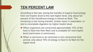 TEN PERCENT LAW
According to this law, during the transfer of organic food energy
from one trophic level to the next higher level, only about ten
percent of the transferred energy is stored as flesh. The
remaining is lost during transfer, broken down in respiration, or
lost to incomplete digestion by higher trophic level.
 When organisms are consumed approximately 10% of the
food is fixed into their flesh and is available for next trophic
level (carnivores or omnivores) .
 When a carnivore or an omnivore in turn consumers that
animal, only about 10% of energy is fixed in its flesh for the
higher level.
 