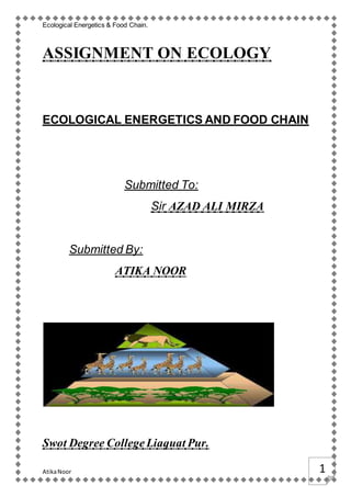 Ecological Energetics & Food Chain.
AtikaNoor 1
ASSIGNMENT ON ECOLOGY
ECOLOGICAL ENERGETICS AND FOOD CHAIN
Submitted To:
Sir AZAD ALI MIRZA
Submitted By:
ATIKA NOOR
Swot Degree CollegeLiaquat Pur.
 
