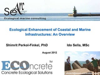 Ecological Enhancement of Coastal and Marine
          Infrastructures: An Overview

Shimrit Perkol-Finkel, PhD          Ido Sella, MSc

                      August 2012




                                    shimrit@searc-consulting.com
 