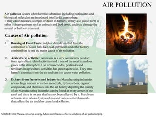 Air pollution occurs when harmful substances including particulates and
biological molecules are introduced into Earth's atmosphere.
It may cause diseases, allergies or death in humans; it may also cause harm to
other living organisms such as animals and food crops, and may damage the
natural or built environment.
Causes of Air pollution
1. Burning of Fossil Fuels: Sulphur dioxide emitted from the
combustion of fossil fuels like coal, petroleum and other factory
combustibles is one the major cause of air pollution.
2. Agricultural activities: Ammonia is a very common by product
from agriculture related activities and is one of the most hazardous
gases in the atmosphere. Use of insecticides, pesticides and
fertilizers in agricultural activities has grown quite a lot. They emit
harmful chemicals into the air and can also cause water pollution.
3. Exhaust from factories and industries: Manufacturing industries
release large amount of carbon monoxide, hydrocarbons, organic
compounds, and chemicals into the air thereby depleting the quality
of air. Manufacturing industries can be found at every corner of the
earth and there is no area that has not been affected by it. Petroleum
refineries also release hydrocarbons and various other chemicals
that pollute the air and also cause land pollution.
SOURCE: http://www.conserve-energy-future.com/causes-effects-solutions-of-air-pollution.php
AIR POLLUTION
 