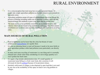 RURAL ENVIRONMENT
• It is a misconception that rural areas have no environmental threats. Or
people take simply agriculture pollution as the main threat to environment in
upcountry areas.
• Agriculture pollution means all types of contamination that occur during the
process of farming including undue use of chemical fertilizer, pesticide and
chemical-based fast methods to grow crop faster than its normal time.
• The main sources of air pollution everywhere are no doubt factories and
vehicles which are not found in big numbers in rural areas. But other sources
of pollution are in almost same numbers in villages and small towns as in big
cities.
MAIN SOURCES OF RURAL POLLUTION
• Rural air pollution can be lesser than the cities but threats of water
pollution and land pollution are equally there.
• It is also an alarming threat to rural soil because it needs to be more fertile to
grow agriculture produce while land pollution more particularly can directly
hit it.
• In many rural areas recycling of wastewater is a rare thing and it is normally
released into a fresh water body considering it is not in huge quantity so it
won’t pollute the fresh water.
• It is again a big mistake administration does. If a small quantity of
wastewater keep falling in a fresh water body after sometime it will
obviously be heavily polluted because of its persistent release.
• Similarly solid waste of villages is also disposed in open land that is not used
by any one as the availability of free space on land is not a big problem in
villages.
 