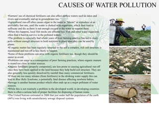 CAUSES OF WATER POLLUTION
•Farmers' use of chemical fertilisers can also affect surface waters such as lakes and
rivers and eventually end up in groundwater too.
•Agricultural run-off often causes algae in the water to "bloom" or reproduce at an
artificially fast rate, until the water is choked with organisms, which then tend to
suffocate and die as there is not enough oxygen in the water to support them.
•When this happens, local fish stocks are affected too. Fish and other water organisms
often find it hard to survive in the polluted waters.
•The problem is especially bad where years of poor farming practice has led to dusty
soils without enough structure to hold nutrients in place until they can be used by
plants.
•If organic matter has been regularly returned to the soil a complex, rich soil structure is
maintained and run-off is less likely to happen.
•Some of these problems can arise with organic fertilisers too, though they should be
easier to avoid.
•Problems can occur as a consequence of poor farming practices, where organic manure
is stored too close to water sources.
•Organic fertilisers (properly composted,) are less prone to causing agricultural run-off
once they have been applied to the land because they help build soil structure. They are
also generally less quickly dissolved by rainfall than many commercial fertilisers.
•If there are too many nitrates (from fertilisers) in the drinking water supply this can
lead to Blue Baby Syndrome, a potentially fatal disease affecting newborn babies.
•Sewage is another human product which often ends up as a major pollutant of water
sources.
•While this is not routinely a problem in the developed world, in developing countries
there is often a serious lack of proper facilities for disposing of human waste.
•The United Nations estimated in 2000 that just under half the population of the earth
(44%) was living with unsatisfactory sewage disposal systems
 