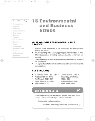 15 Environmental
and Business
Ethics
WHAT YOU WILL LEARN ABOUT IN THIS
CHAPTER
• Different ethical approaches to the environment and business, both
religious and secular.
• An understanding of the underlying principles and implications of these
different approaches for making decisions about the environment and
business.
• How to assess the different approaches and to evaluate their strengths
and weaknesses.
• The approaches of different ethical theories to the environment and to
business ethics.
KEY SCHOLARS
Essential terminology
Anthropocentric
Biocentric
Biodiversity
Conservation ethics
Deep ecology
Dominion
Ecosophy
Gaia hypothesis
Geocentric
Holistic
Intrinsic value
Instrumental value
Sentience
Shallow ecology
Stewardship
THE OCR CHECKLIST
Ethical theory (Natural Law, Virtue ethics, relativist views, Kant, various
forms of Utilitarianism) and religious ethics as applied to:
• Environmental and business ethics.
From OCR A Level Religious Studies Speciﬁcation H572.
• St Francis of Assisi (1182–1226)
• Aldo Leopold (1887–1948)
• Alan Marshall (1902–1984)
• Rachel Carson (1907–1964)
• Arne Naess (1912– )
• James Lovelock (1919– )
• Richard Sylvan (Routley)
(1935–1996)
• J. Baird Callicott (1941– )
• Peter Singer (1946– )
religious-15-c 11/4/08 14:22 Page 222
 