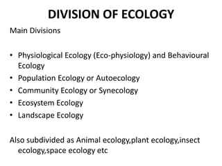 DIVISION OF ECOLOGY
Main Divisions

• Physiological Ecology (Eco-physiology) and Behavioural
  Ecology
• Population Ecology or Autoecology
• Community Ecology or Synecology
• Ecosystem Ecology
• Landscape Ecology

Also subdivided as Animal ecology,plant ecology,insect
  ecology,space ecology etc
 
