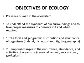 OBJECTIVES OF ECOLOGY
• Presence of man in the ecosystem.

• To understand the dynamics of our surroundings and to
  take proper measures to conserve it if and when
  required.

• 1. The local and geographic distribution and abundance
  of organisms (habitat, niche, community, biogeography).

• 2. Temporal changes in the occurrence, abundance, and
  activities of organisms (seasonal, annual, successional,
  geological).
 