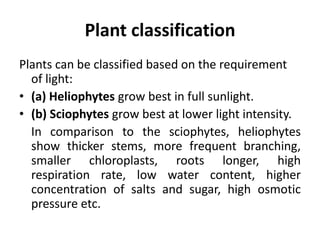 Plant classification
Plants can be classified based on the requirement
of light:
• (a) Heliophytes grow best in full sunlight.
• (b) Sciophytes grow best at lower light intensity.
In comparison to the sciophytes, heliophytes
show thicker stems, more frequent branching,
smaller chloroplasts, roots longer, high
respiration rate, low water content, higher
concentration of salts and sugar, high osmotic
pressure etc.
 