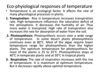 Eco-phyiological responses of temperature
-
• Temperature is an ecological factor. It affects the rate of
many physiological processes in plants.
1. Transpiration: Rise in temperature increases transpiration
rate. High temperature influences the saturation deficit of
the atmosphere. It decreases the humidity of air. Thus
more water is transpired. High rate of transpiration also
increases the rate for absorption of water from the soil.
2. Photosynthesis: Photosynthesis occurs over a wide range
of temperature. In some desert plants photosynthesis
continues even at 80°C. Most of the algae require lower
temperature range for photosynthesis than the higher
plants. The optimum temperature for photosynthesis for
most of the plants is 25 to 35°C. Photosynthesis stops at
40°C in temperate plants and at 50°C in tropical plants
3. Respiration: The rate of respiration increases with the rise
of temperature. It is maximum at optimum temperature.
But it decreases rapidly above optimal temperature.
 
