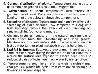 4. General distribution of plants: Temperature and moisture
determine the general distribution of vegetation.
5. Germination of seed: Temperature also affects the
germination of seed. Every seed has optimal temperature.
Seed cannot grow below or above this temperature.
6. Spreading of diseases: Temperature and humidity affects the
spreading of plant diseases. Low temperature along with
high humidity favours the attack of rust. damping off,
seedling blight, foot rot and root rot.
7. Changes in the temperature in the natural environment of
plants affect both their functioning and their growth.
Maintenance of a relatively stable internal environment is
just as important for plant metabolism as it is for animals.
8. Leaf fall in Summer. Eucalypts are evergreen trees that drop
some of their leaves during the dry season in hot climates to
reduce the surface area exposed to absorb heat. This also
reduces the risk of losing too much water by transpiration.
9. Temperature is one factor that controls developmental
changes in a plant’s life cycle, from germination through to
flowering and seed dispersal.
 