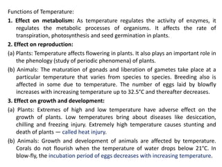 Functions of Temperature:
1. Effect on metabolism: As temperature regulates the activity of enzymes, it
regulates the metabolic processes of organisms. It affects the rate of
transpiration, photosynthesis and seed germination in plants.
2. Effect on reproduction:
(a) Plants: Temperature affects flowering in plants. It also plays an important role in
the phenology (study of periodic phenomena) of plants.
(b) Animals: The maturation of gonads and liberation of gametes take place at a
particular temperature that varies from species to species. Breeding also is
affected in some due to temperature. The number of eggs laid by blowfly
increases with increasing temperature up to 32.5°C and thereafter decreases.
3. Effect on growth and development:
(a) Plants: Extremes of high and low temperature have adverse effect on the
growth of plants. Low temperatures bring about diseases like desiccation,
chilling and freezing injury. Extremely high temperature causes stunting and
death of plants — called heat injury.
(b) Animals: Growth and development of animals are affected by temperature.
Corals do not flourish when the temperature of water drops below 21°C. In
blow-fly, the incubation period of eggs decreases with increasing temperature.
 