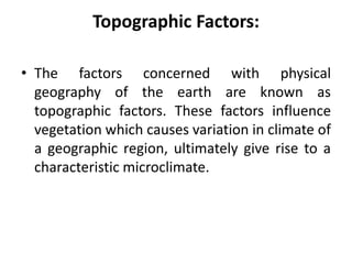 Topographic Factors:
• The factors concerned with physical
geography of the earth are known as
topographic factors. These factors influence
vegetation which causes variation in climate of
a geographic region, ultimately give rise to a
characteristic microclimate.
 
