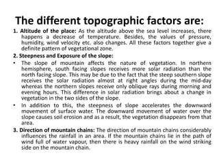 The different topographic factors are:
1. Altitude of the place: As the altitude above the sea level increases, there
happens a decrease of temperature. Besides, the values of pressure,
humidity, wind velocity etc. also changes. All these factors together give a
definite pattern of vegetational zone.
2. Steepness and Exposure of the slope:
• The slope of mountain affects the nature of vegetation. In northern
hemisphere, south facing slopes receives more solar radiation than the
north facing slope. This may be due to the fact that the steep southern slope
receives the solar radiation almost at right angles during the mid-day
whereas the northern slopes receive only oblique rays during morning and
evening hours. This difference in solar radiation brings about a change in
vegetation in the two sides of the slope.
• In addition to this, the steepness of slope accelerates the downward
movement of surface water. The downward movement of water over the
slope causes soil erosion and as a result, the vegetation disappears from that
area.
3. Direction of mountain chains: The direction of mountain chains considerably
influences the rainfall in an area. If the mountain chains lie in the path of
wind full of water vapour, then there is heavy rainfall on the wind striking
side on the mountain chain.
 