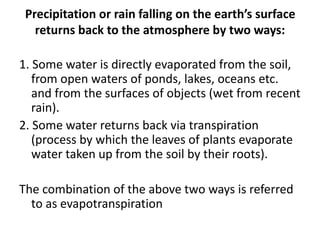 Precipitation or rain falling on the earth’s surface
returns back to the atmosphere by two ways:
1. Some water is directly evaporated from the soil,
from open waters of ponds, lakes, oceans etc.
and from the surfaces of objects (wet from recent
rain).
2. Some water returns back via transpiration
(process by which the leaves of plants evaporate
water taken up from the soil by their roots).
The combination of the above two ways is referred
to as evapotranspiration
 