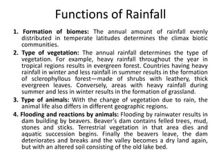 Functions of Rainfall
1. Formation of biomes: The annual amount of rainfall evenly
distributed in temperate latitudes determines the climax biotic
communities.
2. Type of vegetation: The annual rainfall determines the type of
vegetation. For example, heavy rainfall throughout the year in
tropical regions results in evergreen forest. Countries having heavy
rainfall in winter and less rainfall in summer results in the formation
of sclerophyllous forest—made of shrubs with leathery, thick
evergreen leaves. Conversely, areas with heavy rainfall during
summer and less in winter results in the formation of grassland.
3. Type of animals: With the change of vegetation due to rain, the
animal life also differs in different geographic regions.
4. Flooding and reactions by animals: Flooding by rainwater results in
dam building by beavers. Beaver’s dam contains felled trees, mud,
stones and sticks. Terrestrial vegetation in that area dies and
aquatic succession begins. Finally the beavers leave, the dam
deteriorates and breaks and the valley becomes a dry land again,
but with an altered soil consisting of the old lake bed.
 
