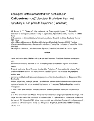 Ecological factors associated with pest status in
Callosobruchus(Coleoptera: Bruchidae): high host
specificity of non-pests to Cajaninae (Fabaceae)


M. Tudaa, L.-Y. Choub, C. Niyomdhamc, S. Buranapanichpand, Y. Tateishie
a Institute of Biological Control, Faculty of Agriculture, Kyushu University, Fukuoka 812-8581,
Japan
b Department of Applied Zoology, Taiwan Agricultural Research Institute, Taichung, Taiwan
413, China
c Royal Forest Department, The Forest Herbarium, Chatuchak, Bangkok 10900, Thailand
dDepartment of Entomology, Faculty of Agriculture, Chiang Mai University, Chiang Mai 50200,
Thailand
e College of Education, University of the Ryukyus, Nishihara, Okinawa 903-0213, Japan

                                                  Abstract


Larval host plants of six Callosobruchus species (Coleoptera: Bruchidae), including pest species,
were
discovered by collecting the seeds of wild (or inedible) and cultivated edible legumes in the field in
Taiwan,
Thailand, continental China, Myanmar, Nepal and the Philippines. A close relationship between Asian
Callosobruchus species and the leguminous subtribe Cajaninae was revealed: Rhynchosia
species were
commonly used by three Callosobruchus species, wild and cultivated species of Cajanus and two
Dunbaria
species, respectively, by single species. Two Taiwanese species were confirmed to be conspecific with
continental species. We further reviewed host legumes of 11 species of Callosobruchus including
nine species
of pests. There were significant positive correlations between geographic distribution range and host
range
at all three taxonomic levels of hosts. Principal component analysis on geographic distribution range, host
range, altitude of distribution, utilizations of cultivated hosts, of Cajaninae and of Phaseolinae showed that
the first axis (PC1) described 52% of total variance, which was related significantly with the frequencies of
utilization of cultivated legumes (0.93), and of Cajaninae (Cajanus, Dunbaria and Rhynchosia)
(_0.85). PC1
 