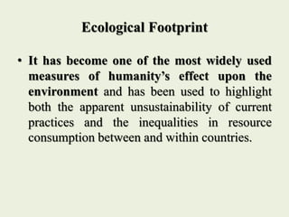 Ecological Footprint
• It has become one of the most widely used
measures of humanity’s effect upon the
environment and has been used to highlight
both the apparent unsustainability of current
practices and the inequalities in resource
consumption between and within countries.
 