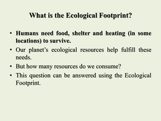 What is the Ecological Footprint?
• Humans need food, shelter and heating (in some
locations) to survive.
• Our planet’s e...