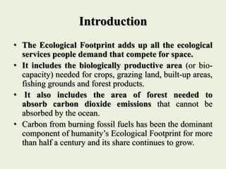 Introduction
• The Ecological Footprint adds up all the ecological
services people demand that compete for space.
• It inc...