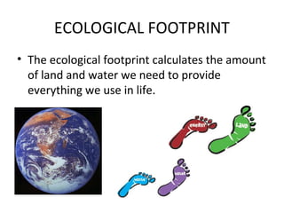 ECOLOGICAL FOOTPRINT
• The ecological footprint calculates the amount
of land and water we need to provide
everything we use in life.
 