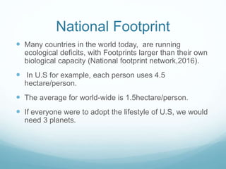 National Footprint
 Many countries in the world today, are running
ecological deficits, with Footprints larger than their own
biological capacity (National footprint network,2016).
 In U.S for example, each person uses 4.5
hectare/person.
 The average for world-wide is 1.5hectare/person.
 If everyone were to adopt the lifestyle of U.S, we would
need 3 planets.
 