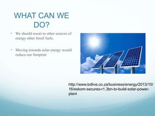 WHAT CAN WE
DO?
• We should resort to other sources of
energy other fossil fuels.
• Moving towards solar energy would
reduce our footprint
http://www.bdlive.co.za/business/energy/2013/10/
16/eskom-secures-r1.3bn-to-build-solar-power-
plant
 
