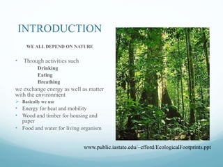 INTRODUCTION
WE ALL DEPEND ON NATURE
• Through activities such
Drinking
Eating
Breathing
we exchange energy as well as matter
with the environment
 Basically we use
• Energy for heat and mobility
• Wood and timber for housing and
paper
• Food and water for living organism
www.public.iastate.edu/~cfford/EcologicalFootprints.ppt
 