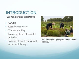 INTRODUCTION
WE ALL DEPEND ON NATURE
 NATURE
• Absorbs our waste
• Climate stability
• Protect us from ultraviolet
radiation
• Sources of our lives as well
as our well being
http://www.claudyjongstra.com/archive/
fields/52
 