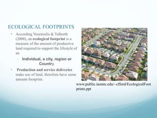 ECOLOGICAL FOOTPRINTS
• According Venetoulis & Talberth
(2008), an ecological footprint is a
measure of the amount of productive
land required to support the lifestyle of
an
- Individual, a city, region or
Country.
• Production and service deliveries
make use of land, therefore have some
amount footprint.
www.public.iastate.edu/~cfford/EcologicalFoot
prints.ppt
 