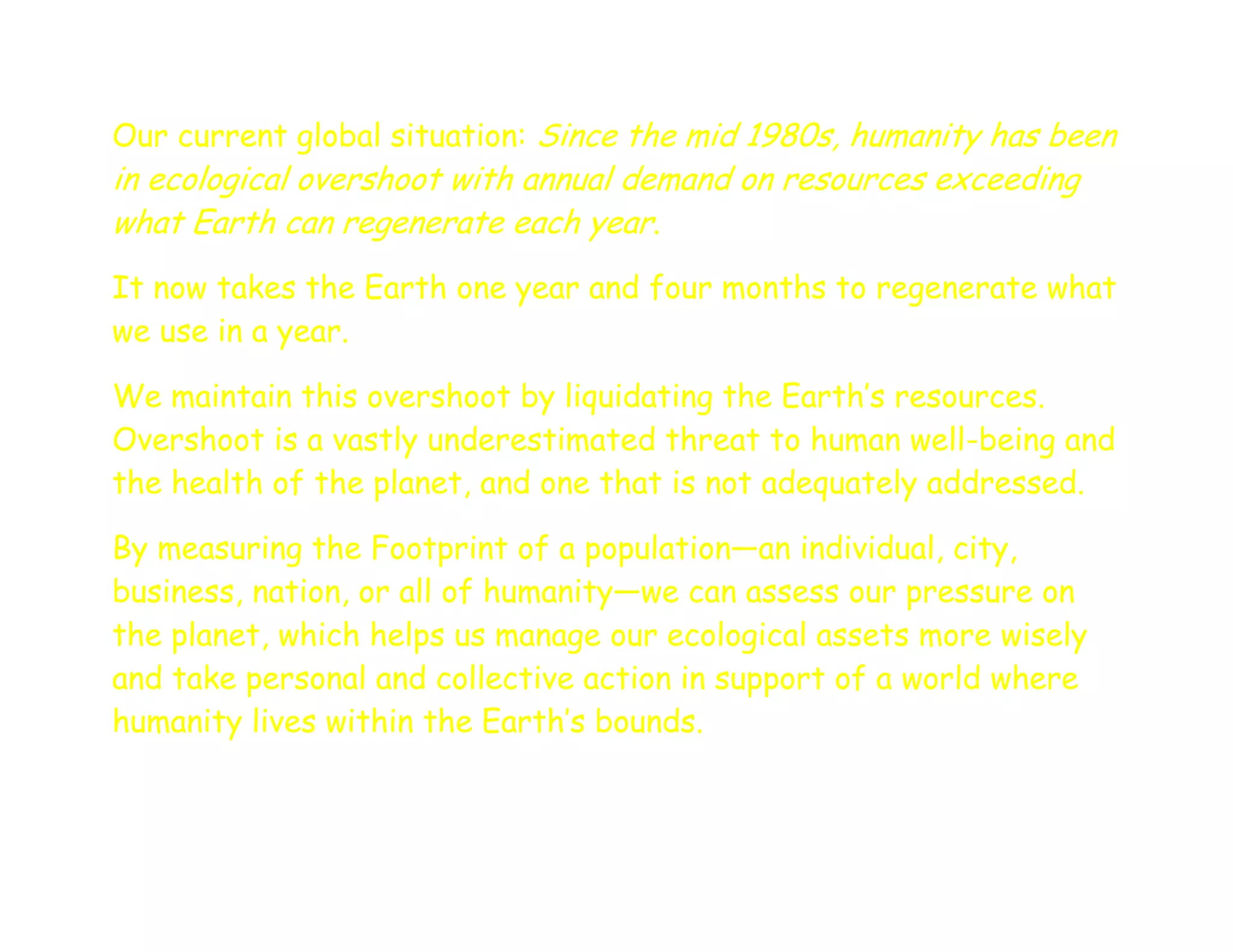 Our current global situation: Since the mid 1980s, humanity has been
in ecological overshoot with annual demand on resources exceeding
what Earth can regenerate each year.
It now takes the Earth one year and four months to regenerate what
we use in a year.

We maintain this overshoot by liquidating the Earth’s resources.
Overshoot is a vastly underestimated threat to human well-being and
the health of the planet, and one that is not adequately addressed.

By measuring the Footprint of a population—an individual, city,
business, nation, or all of humanity—we can assess our pressure on
the planet, which helps us manage our ecological assets more wisely
and take personal and collective action in support of a world where
humanity lives within the Earth’s bounds.
 