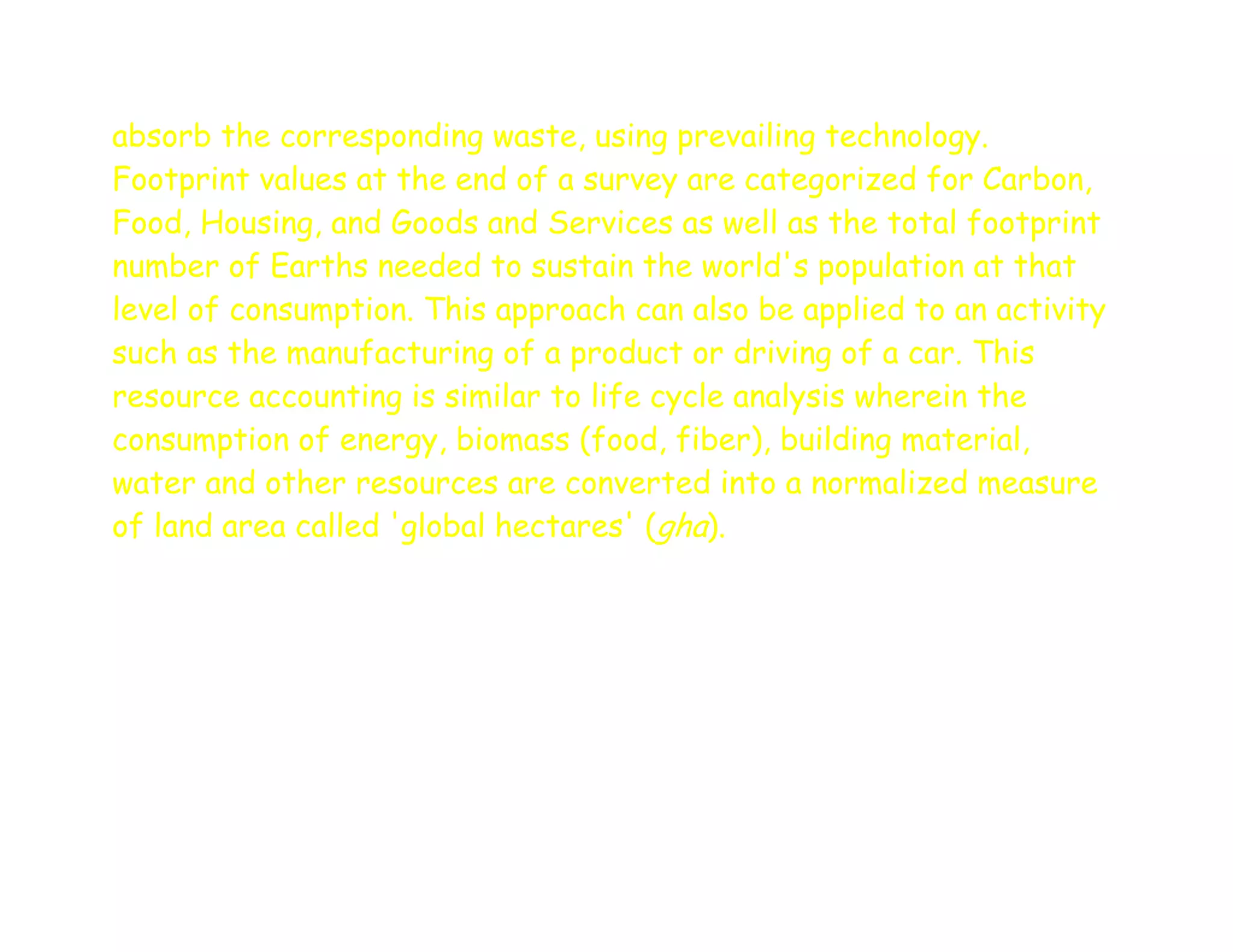 absorb the corresponding waste, using prevailing technology.
Footprint values at the end of a survey are categorized for Carbon,
Food, Housing, and Goods and Services as well as the total footprint
number of Earths needed to sustain the world's population at that
level of consumption. This approach can also be applied to an activity
such as the manufacturing of a product or driving of a car. This
resource accounting is similar to life cycle analysis wherein the
consumption of energy, biomass (food, fiber), building material,
water and other resources are converted into a normalized measure
of land area called 'global hectares' (gha).
 