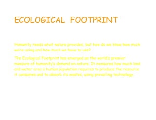 ECOLOGICAL FOOTPRINT

Humanity needs what nature provides, but how do we know how much
we’re using and how much we have to use?

The Ecological Footprint has emerged as the world’s premier
measure of humanity’s demand on nature. It measures how much land
and water area a human population requires to produce the resource
it consumes and to absorb its wastes, using prevailing technology.
 