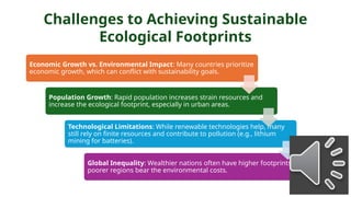 Challenges to Achieving Sustainable
Ecological Footprints
Economic Growth vs. Environmental Impact: Many countries prioritize
economic growth, which can conflict with sustainability goals.
Population Growth: Rapid population increases strain resources and
increase the ecological footprint, especially in urban areas.
Technological Limitations: While renewable technologies help, many
still rely on finite resources and contribute to pollution (e.g., lithium
mining for batteries).
Global Inequality: Wealthier nations often have higher footprints, while
poorer regions bear the environmental costs.
 