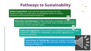 Pathways to Sustainability
Global Cooperation: International agreements like the Paris
Agreement play a crucial role in encouraging nations to reduce
emissions and environmental footprints.
Education and Awareness: Public awareness campaigns can promote
sustainable behavior. The EU’s “Green Deal” aims to make sustainability
mainstream across member states.
Policy and Legislation: Governments can implement taxes on carbon
emissions, subsidies for renewables, and stricter regulations on
resource extraction.
Innovations in Technology: Advances in green technology, like carbon
capture, electric vehicles, and precision farming, contribute to reducing
ecological footprints.
 