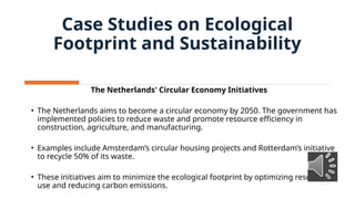 Case Studies on Ecological
Footprint and Sustainability
The Netherlands' Circular Economy Initiatives
• The Netherlands aims to become a circular economy by 2050. The government has
implemented policies to reduce waste and promote resource efficiency in
construction, agriculture, and manufacturing.
• Examples include Amsterdam’s circular housing projects and Rotterdam’s initiative
to recycle 50% of its waste.
• These initiatives aim to minimize the ecological footprint by optimizing resource
use and reducing carbon emissions.
 