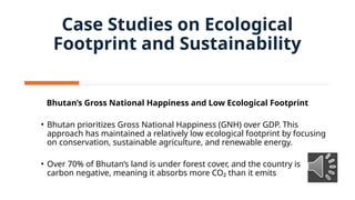 Bhutan’s Gross National Happiness and Low Ecological Footprint
• Bhutan prioritizes Gross National Happiness (GNH) over GDP. This
approach has maintained a relatively low ecological footprint by focusing
on conservation, sustainable agriculture, and renewable energy.
• Over 70% of Bhutan’s land is under forest cover, and the country is
carbon negative, meaning it absorbs more CO₂ than it emits
Case Studies on Ecological
Footprint and Sustainability
 