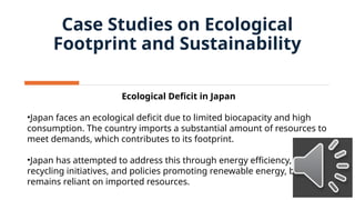 Ecological Deficit in Japan
•Japan faces an ecological deficit due to limited biocapacity and high
consumption. The country imports a substantial amount of resources to
meet demands, which contributes to its footprint.
•Japan has attempted to address this through energy efficiency,
recycling initiatives, and policies promoting renewable energy, but
remains reliant on imported resources.
Case Studies on Ecological
Footprint and Sustainability
 