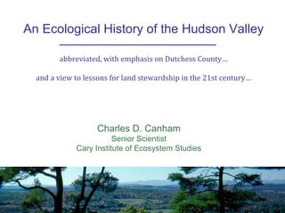 An Ecological History of the Hudson Valley
Charles D. Canham
Senior Scientist
Cary Institute of Ecosystem Studies
abbreviated, with emphasis on Dutchess County…
and a view to lessons for land stewardship in the 21st century…
 