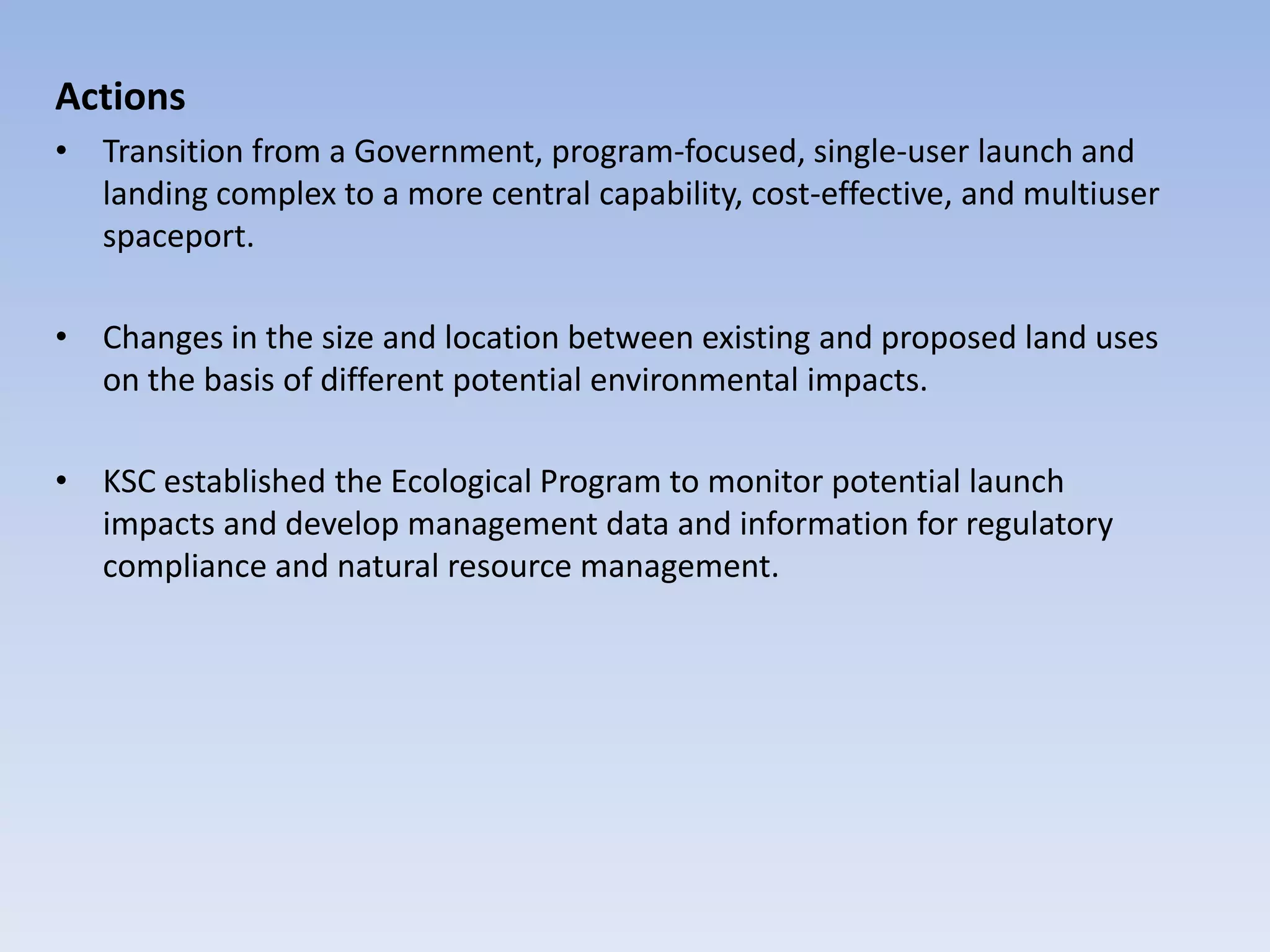 Actions
• Transition from a Government, program-focused, single-user launch and
landing complex to a more central capability, cost-effective, and multiuser
spaceport.
• Changes in the size and location between existing and proposed land uses
on the basis of different potential environmental impacts.
• KSC established the Ecological Program to monitor potential launch
impacts and develop management data and information for regulatory
compliance and natural resource management.
 