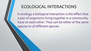 ECOLOGICAL INTERACTIONS
In ecology a biological interaction is the effect that
a pair of organisms living together in a community
have on each other.They can be either of the same
species or of different species.
 