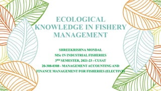 ECOLOGICAL
KNOWLEDGE IN FISHERY
MANAGEMENT
SHREEKRISHNA MONDAL
MSc IN INDUSTRIAL FISHERIES
3RD SEMESTER, 2021-23 - CUSAT
20-308-0308 - MANAGEMENT ACCOUNTING AND
FINANCE MANAGEMENT FOR FISHERIES (ELECTIVE)
 