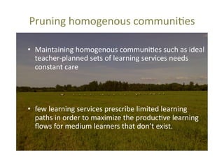 Pruning	
  homogenous	
  communi@es	
  	
  
•  Maintaining	
  homogenous	
  communi@es	
  such	
  as	
  ideal	
  
teacher-­‐planned	
  sets	
  of	
  learning	
  services	
  needs	
  
constant	
  care	
  	
  

•  few	
  learning	
  services	
  prescribe	
  limited	
  learning	
  
paths	
  in	
  order	
  to	
  maximize	
  the	
  produc@ve	
  learning	
  
ﬂows	
  for	
  medium	
  learners	
  that	
  don’t	
  exist.	
  	
  

 