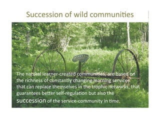 Succession	
  of	
  wild	
  communi@es	
  	
  

The	
  natural	
  learner-­‐created	
  communi@es,	
  are	
  based	
  on	
  
the	
  richness	
  of	
  constantly	
  changing	
  learning	
  services	
  	
  
that	
  can	
  replace	
  themselves	
  in	
  the	
  trophic	
  networks,	
  that	
  
guarantees	
  be_er	
  self-­‐regula@on	
  but	
  also	
  the	
  
succession	
  of	
  the	
  service-­‐community	
  in	
  @me.	
  	
  

 